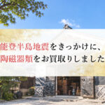 【買取事例】能登半島地震をきっかけに、陶磁器類をお買取りしました